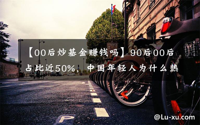 【00后炒基金赚钱吗】90后00后占比近50%，中国年轻人为什么热衷炒基金？