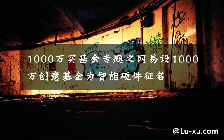 1000万买基金专题之网易设1000万创意基金为智能硬件征名