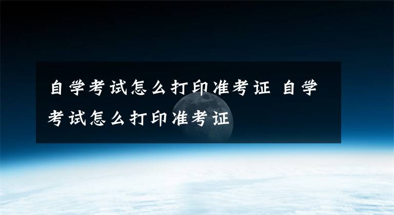 自学考试怎么打印准考证 自学考试怎么打印准考证