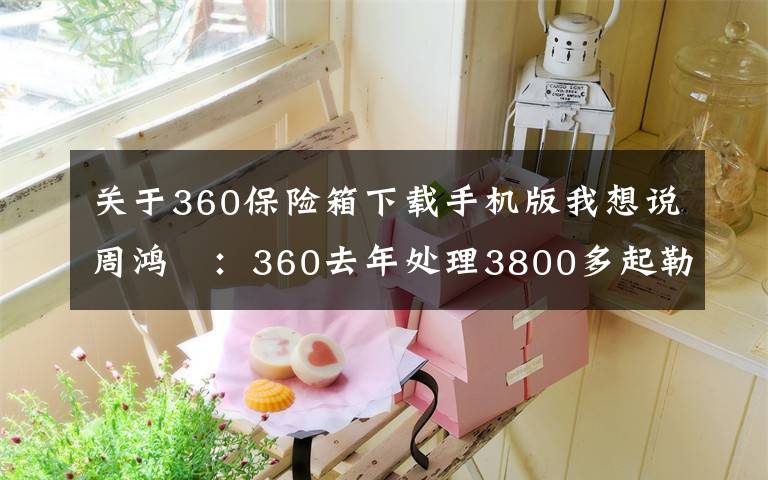 关于360保险箱下载手机版我想说周鸿祎：360去年处理3800多起勒索攻击