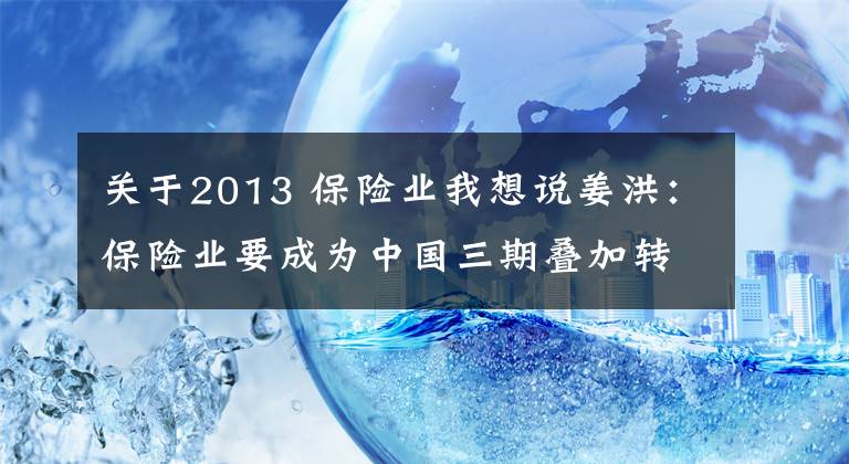 关于2013 保险业我想说姜洪：保险业要成为中国三期叠加转轨风险的化解者