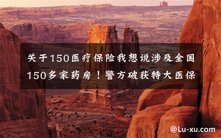 关于150医疗保险我想说涉及全国150多家药房！警方破获特大医保诈骗案