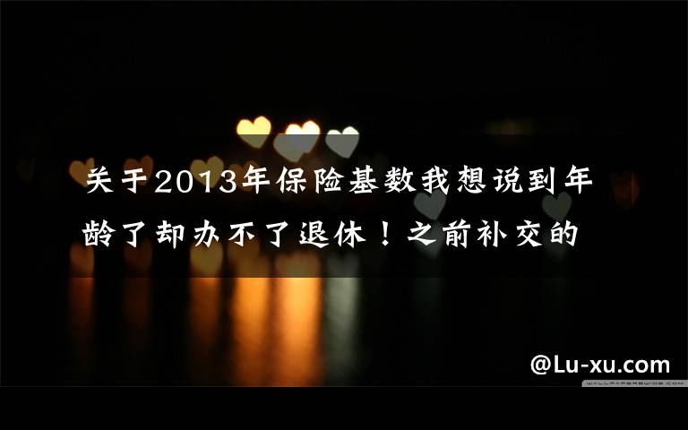 关于2013年保险基数我想说到年龄了却办不了退休！之前补交的保险费竟然不算数了？佳木斯人社局：当时没给细看