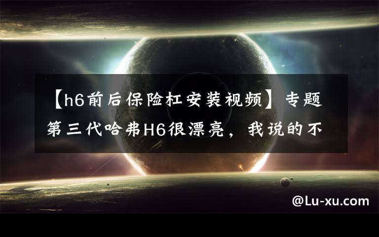 【h6前后保险杠安装视频】专题第三代哈弗H6很漂亮，我说的不只是外形