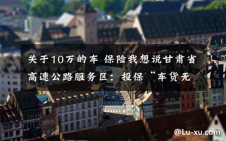 关于10万的车 保险我想说甘肃省高速公路服务区：投保“车货无忧”综合保险，让货车司机安心、放心