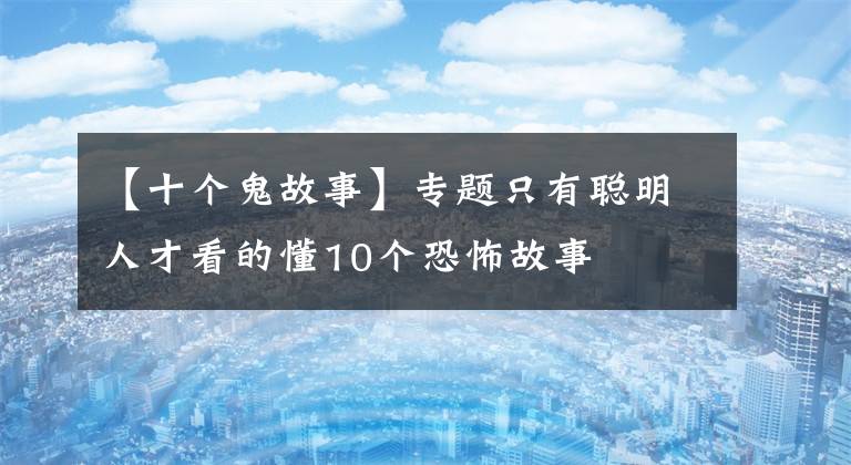 【十个鬼故事】专题只有聪明人才看的懂10个恐怖故事