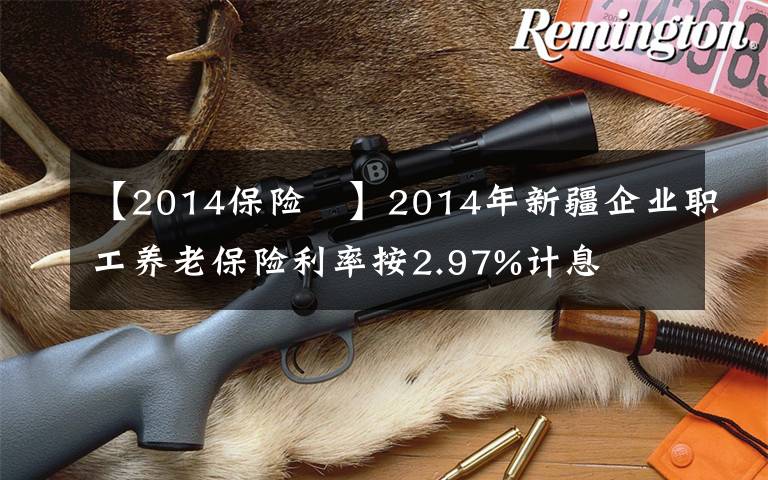 【2014保险 】2014年新疆企业职工养老保险利率按2.97%计息