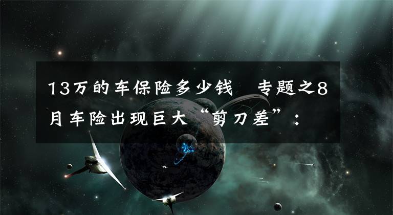 13万的车保险多少钱 专题之8月车险出现巨大“剪刀差”：保费同比下滑13%保额大增70%