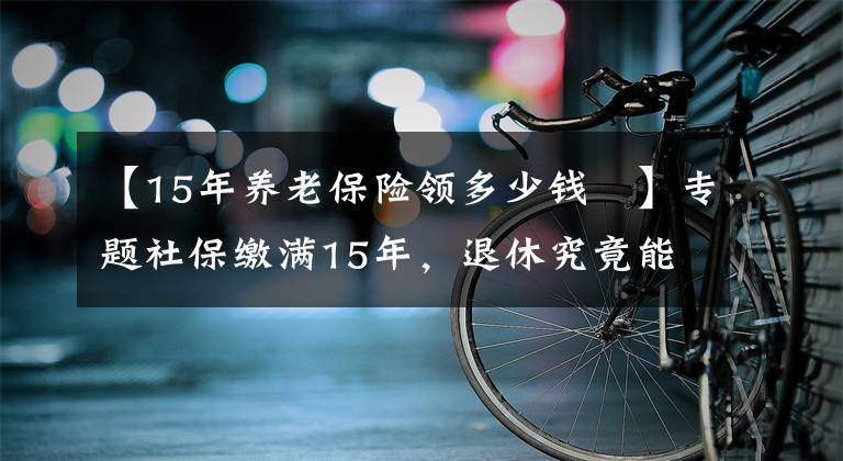 【15年养老保险领多少钱	】专题社保缴满15年，退休究竟能领多少养老金？终于搞懂了