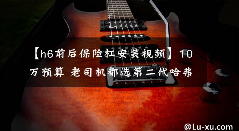 【h6前后保险杠安装视频】10万预算 老司机都选第二代哈弗H6