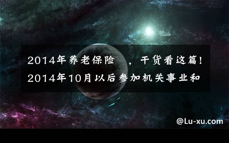 2014年养老保险 ，干货看这篇!2014年10月以后参加机关事业和企业养老保险，养老金会一样吗？