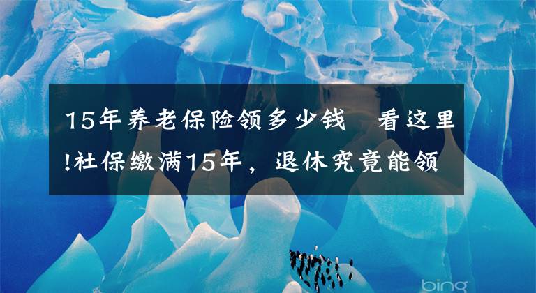 15年养老保险领多少钱 看这里!社保缴满15年，退休究竟能领多少养老金？终于搞懂了