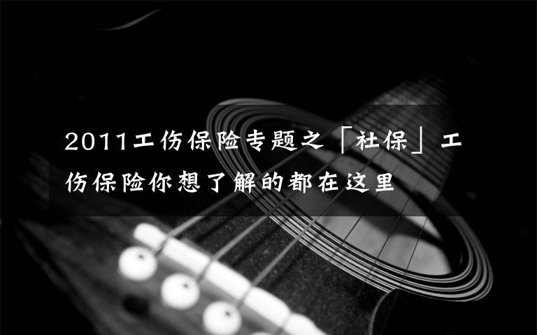 2011工伤保险专题之「社保」工伤保险你想了解的都在这里