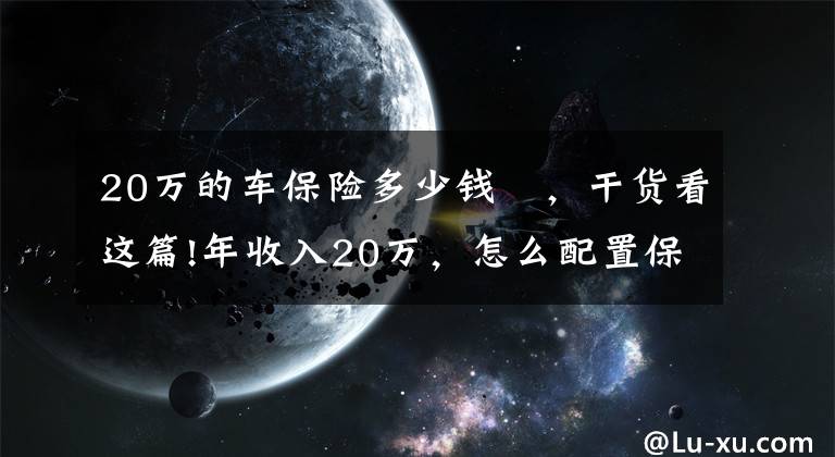 20万的车保险多少钱 ，干货看这篇!年收入20万，怎么配置保险？投保思路分享