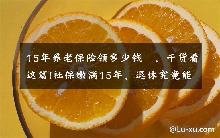 15年养老保险领多少钱 ，干货看这篇!社保缴满15年，退休究竟能领多少养老金？终于搞懂了