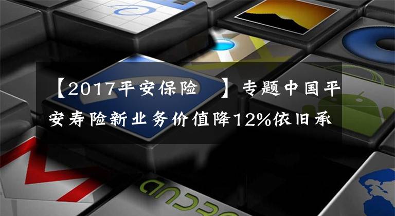 【2017平安保险	】专题中国平安寿险新业务价值降12%依旧承压 股价创近四年新低再推百亿回购成效待考