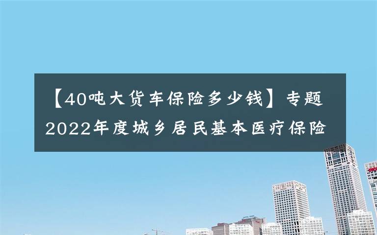 【40吨大货车保险多少钱】专题2022年度城乡居民基本医疗保险开始缴费啦