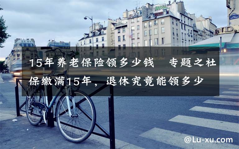 15年养老保险领多少钱 专题之社保缴满15年，退休究竟能领多少养老金？终于搞懂了