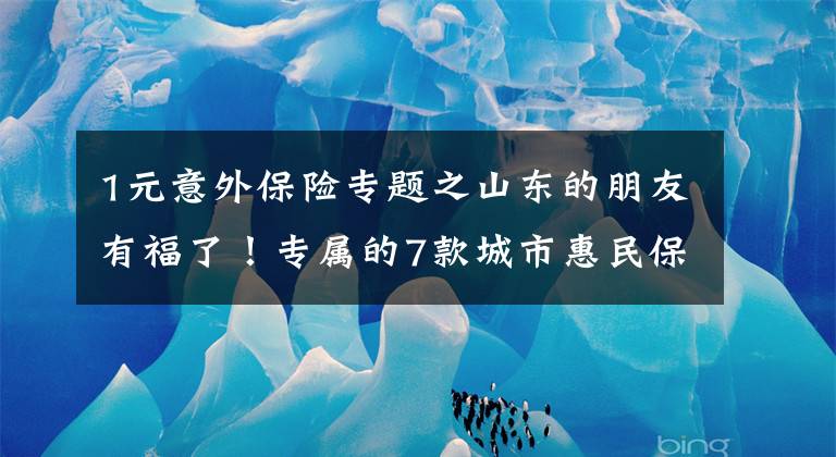 1元意外保险专题之山东的朋友有福了！专属的7款城市惠民保来了，最低只要79元