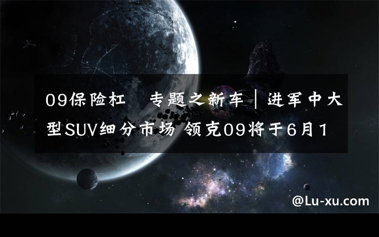 09保险杠 专题之新车｜进军中大型SUV细分市场 领克09将于6月19日全球首秀