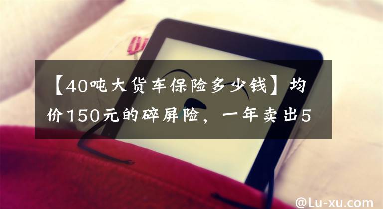 【40吨大货车保险多少钱】均价150元的碎屏险，一年卖出5个亿，16亿用户待解锁