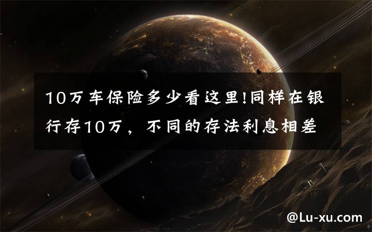 10万车保险多少看这里!同样在银行存10万，不同的存法利息相差大，怎么存才能利息更高？