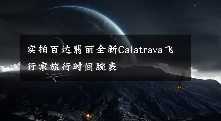 实拍百达翡丽全新Calatrava飞行家旅行时间腕表