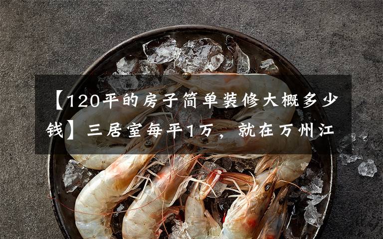 【120平的房子简单装修大概多少钱】三居室每平1万，就在万州江城一品，业主报价出炉