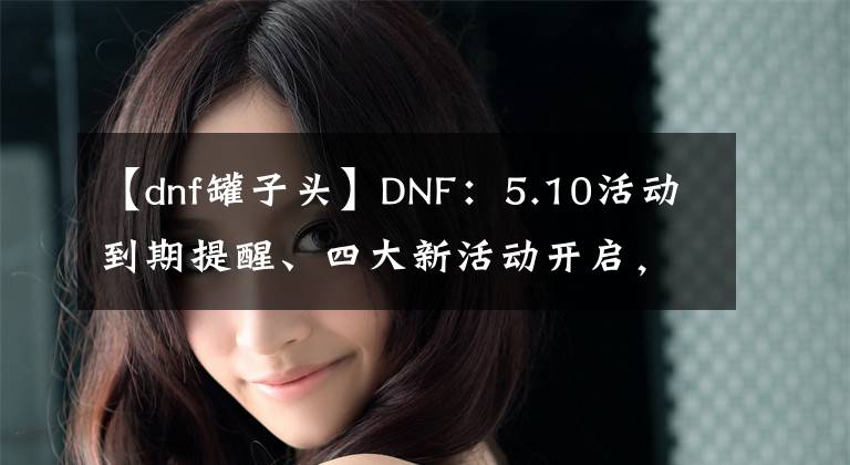 【dnf罐子头】DNF：5.10活动到期提醒、四大新活动开启，绝版罐子头火了