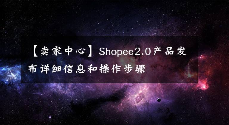 【卖家中心】Shopee2.0产品发布详细信息和操作步骤