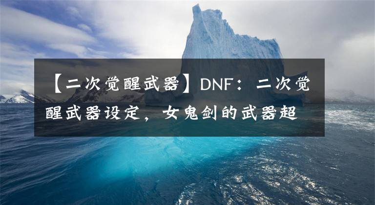 【二次觉醒武器】DNF：二次觉醒武器设定，女鬼剑的武器超帅