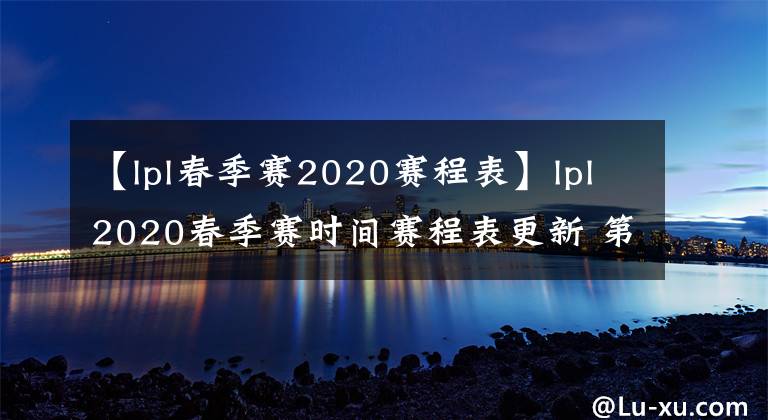 【lpl春季赛2020赛程表】lpl2020春季赛时间赛程表更新 第二周阵容名单直播时间