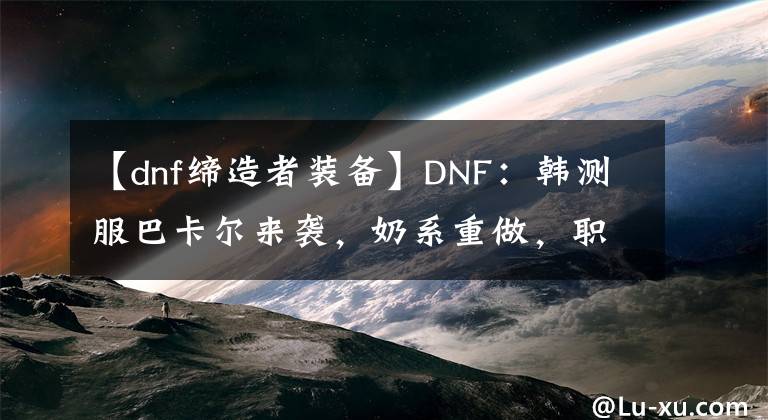 【dnf缔造者装备】DNF：韩测服巴卡尔来袭，奶系重做，职业平衡，打造名望增加