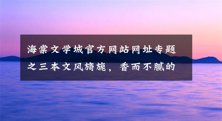 海棠文学城官方网站网址专题之三本文风旖旎，香而不腻的高质量古言