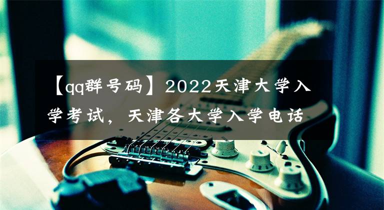 【qq群号码】2022天津大学入学考试，天津各大学入学电话QQ群
