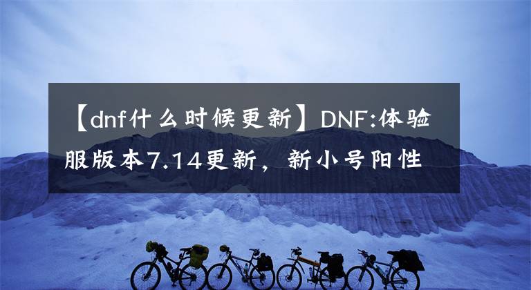 【dnf什么时候更新】DNF:体验服版本7.14更新，新小号阳性副本，埃尔文泪湖解读。