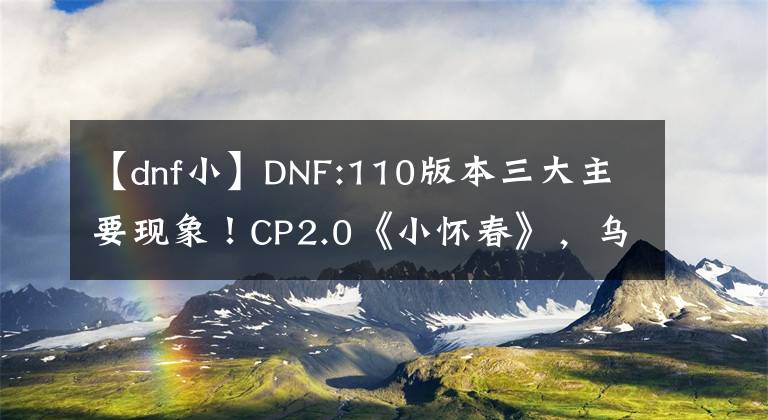 【dnf小】DNF:110版本三大主要现象！CP2.0《小怀春》，乌鸦已经成为“废都”