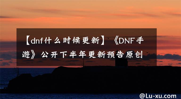 【dnf什么时候更新】《DNF手游》公开下半年更新预告原创职业战士公开
