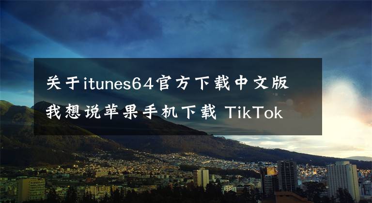 关于itunes64官方下载中文版我想说苹果手机下载 TikTok 旧版本安装包教程