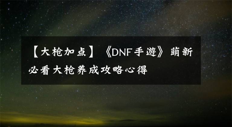 【大枪加点】《DNF手游》萌新必看大枪养成攻略心得