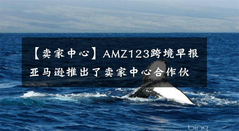 【卖家中心】AMZ123跨境早报亚马逊推出了卖家中心合作伙伴网站。