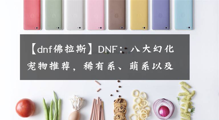 【dnf佛拉斯】DNF：八大幻化宠物推荐，稀有系、萌系以及进化系，总有一款适合