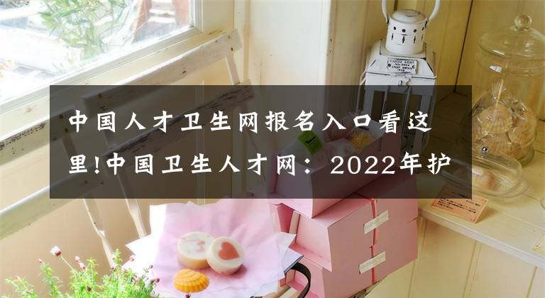 中国人才卫生网报名入口看这里!中国卫生人才网：2022年护士执业资格考试报名入口已开通