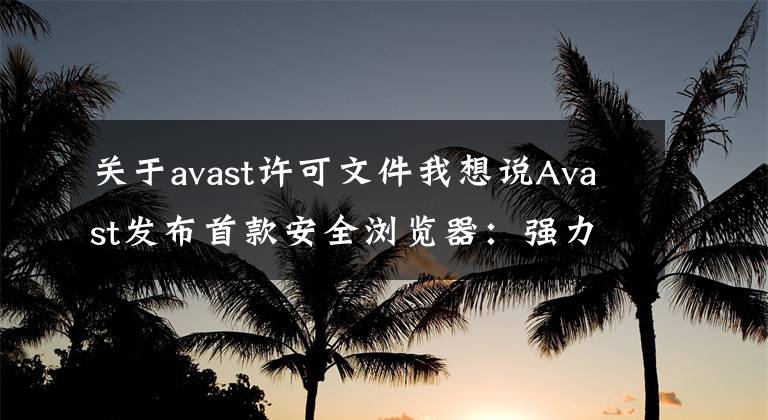关于avast许可文件我想说Avast发布首款安全浏览器：强力广告屏蔽、一键下载视频