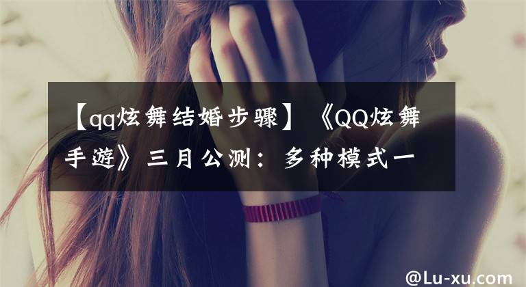 【qq炫舞结婚步骤】《QQ炫舞手游》三月公测：多种模式一起尬舞，捏脸换装一个不少！