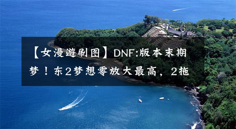 【女漫游刷图】DNF:版本末期梦！东2梦想零放大最高，2拖奥兹马3小成功