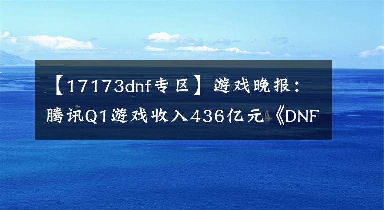 【17173dnf专区】游戏晚报：腾讯Q1游戏收入436亿元《DNF》新游即将上线