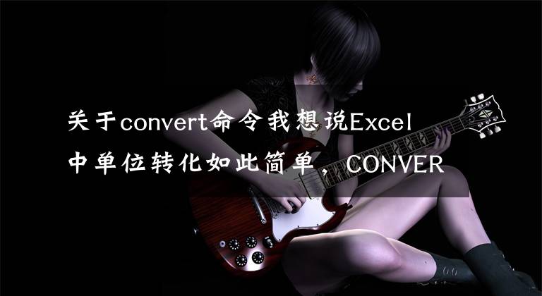 关于convert命令我想说Excel中单位转化如此简单，CONVERT函数用过吗？
