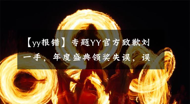 【yy报错】专题YY官方致歉刘一手，年度盛典领奖失误，误将名字写成“利一手”