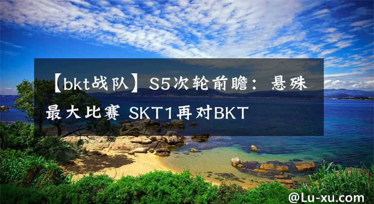 【bkt战队】S5次轮前瞻：悬殊最大比赛 SKT1再对BKT